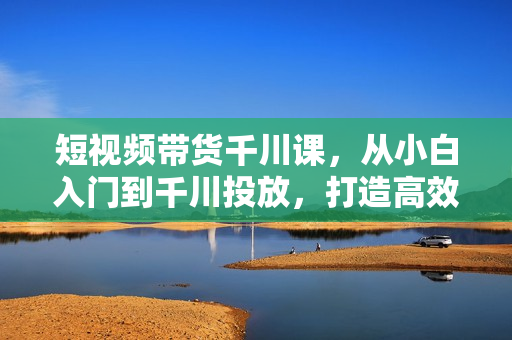 短视频带货千川课，从小白入门到千川投放，打造高效带货流程
