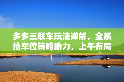 多多三联车玩法详解，全系抢车位策略助力，上午布局下午爆单