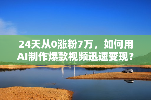 24天从0涨粉7万，如何用AI制作爆款视频迅速变现？
