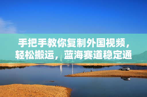 手把手教你复制外国视频，轻松搬运，蓝海赛道稳定通过原创，赚取收益