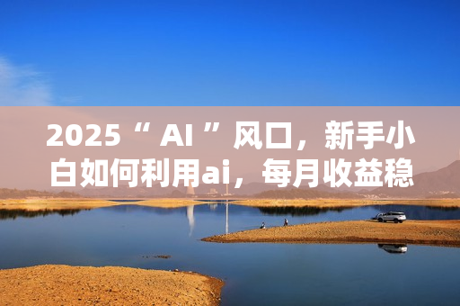 2025“ AI ”风口，新手小白如何利用ai，每月收益稳定过万