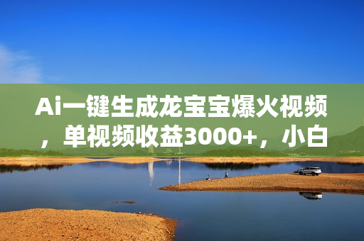 Ai一键生成龙宝宝爆火视频，单视频收益3000+，小白月入2万+