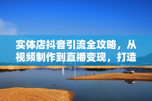 实体店抖音引流全攻略，从视频制作到直播变现，打造火爆生意
