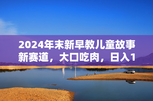 2024年末新早教儿童故事新赛道，大口吃肉，日入1500+,无脑操作，三分钟
