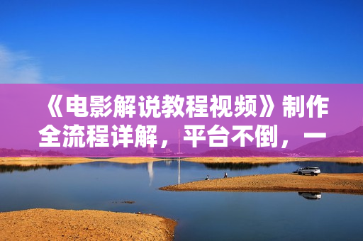 《电影解说教程视频》制作全流程详解，平台不倒，一直做到老