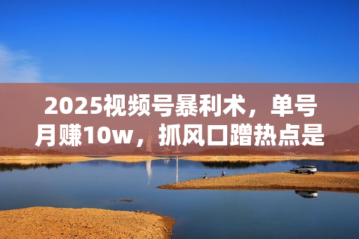 2025视频号暴利术，单号月赚10w，抓风口蹭热点是关键，快速出单