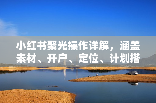 小红书聚光操作详解，涵盖素材、开户、定位、计划搭建等全流程实操
