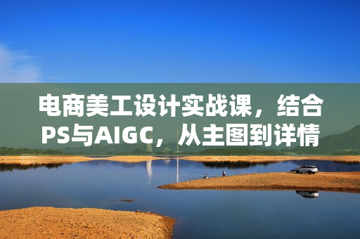 电商美工设计实战课，结合PS与AIGC，从主图到详情页，提升设计实战能力