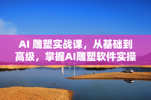 AI 雕塑实战课，从基础到高级，掌握AI雕塑软件实操及技巧应用，成为高手