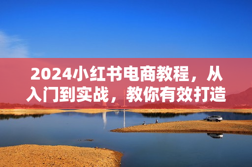 2024小红书电商教程，从入门到实战，教你有效打造爆款店铺，掌握选品技巧