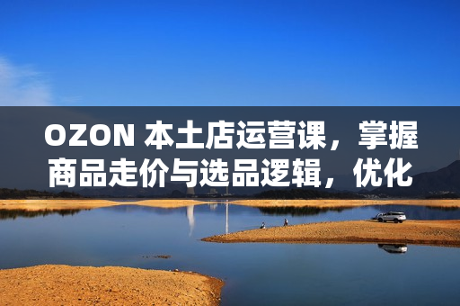 OZON 本土店运营课，掌握商品走价与选品逻辑，优化店铺运营，提升变现能力