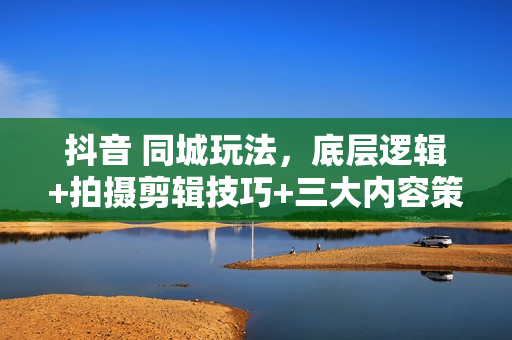 抖音 同城玩法，底层逻辑+拍摄剪辑技巧+三大内容策划，轻松上热门