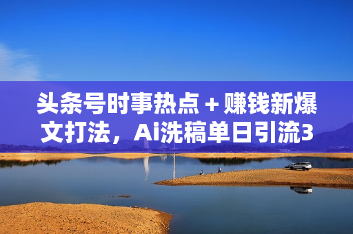 头条号时事热点＋赚钱新爆文打法，Ai洗稿单日引流300+精准创业粉，目前
