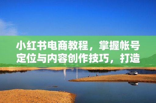 小红书电商教程，掌握帐号定位与内容创作技巧，打造爆款，实现商业变现