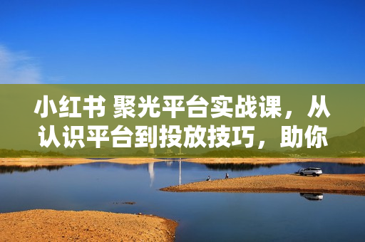 小红书 聚光平台实战课，从认识平台到投放技巧，助你实现从0到1的突破