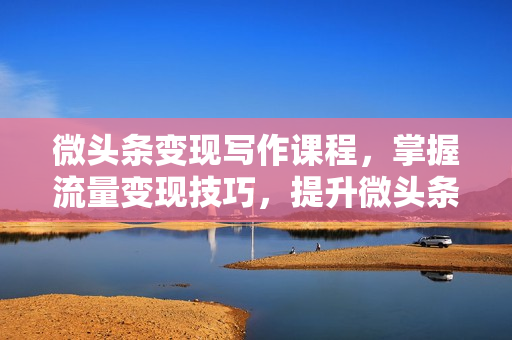 微头条变现写作课程，掌握流量变现技巧，提升微头条质量，实现收益增长