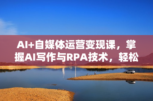 AI+自媒体运营变现课，掌握AI写作与RPA技术，轻松实现自媒体变现