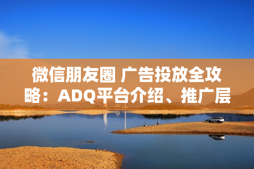 微信朋友圈 广告投放全攻略：ADQ平台介绍、推广层级、商品库与营销目标