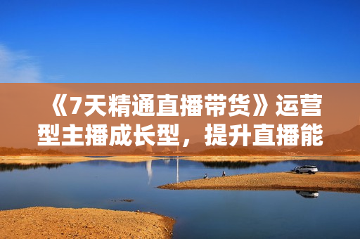 《7天精通直播带货》运营型主播成长型，提升直播能力与技巧