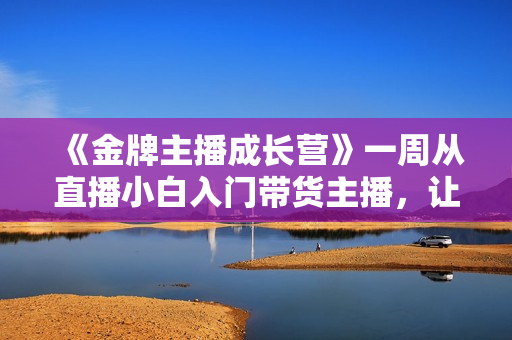 《金牌主播成长营》一周从直播小白入门带货主播，让直播更简单