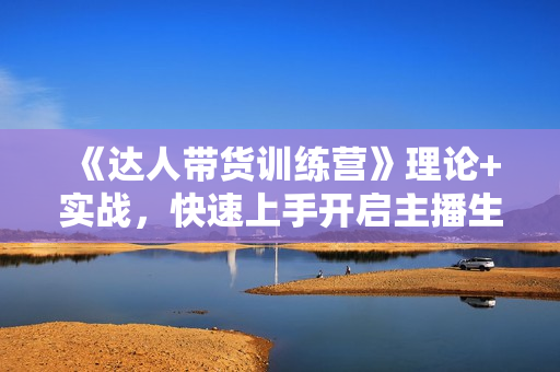 《达人带货训练营》理论+实战，快速上手开启主播生涯！
