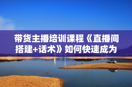 带货主播培训课程《直播间搭建+话术》如何快速成为一名赚钱的主播