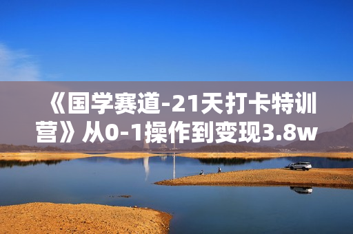《国学赛道-21天打卡特训营》从0-1操作到变现3.8w