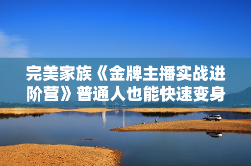 完美家族《金牌主播实战进阶营》普通人也能快速变身金牌带货主播
