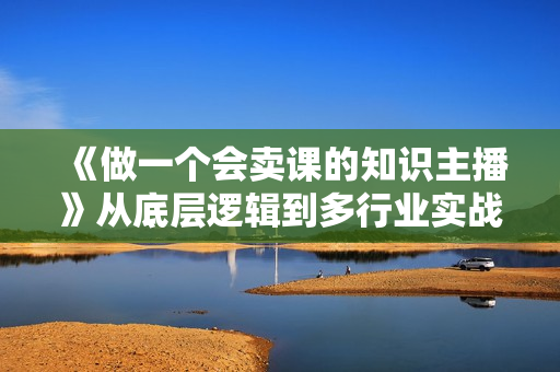 《做一个会卖课的知识主播》从底层逻辑到多行业实战案例，学院式教学