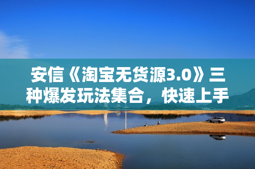 安信《淘宝无货源3.0》三种爆发玩法集合，快速上手完成你店铺的飞起爆发