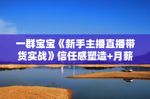 一群宝宝《新手主播直播带货实战》信任感塑造+月薪3W的带货主播话术逻辑构建