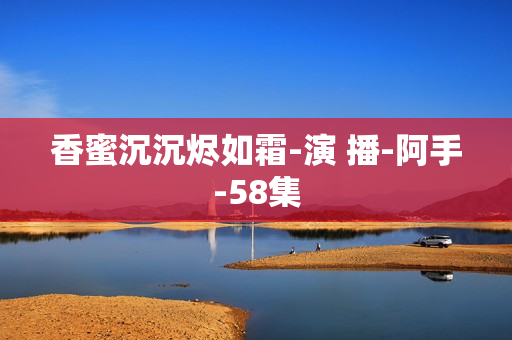 香蜜沉沉烬如霜-演 播-阿手-58集  第1张