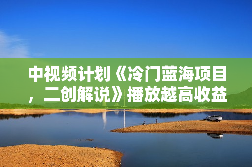 中视频计划《冷门蓝海项目，二创解说》播放越高收益越高！