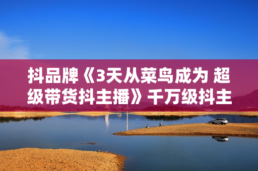 抖品牌《3天从菜鸟成为 超级带货抖主播》千万级抖主播培育方案