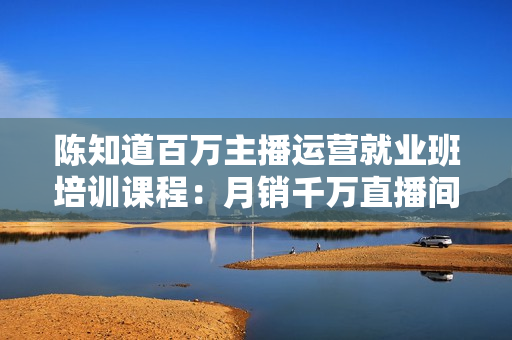 陈知道百万主播运营就业班培训课程：月销千万直播间经验，全部实战案例