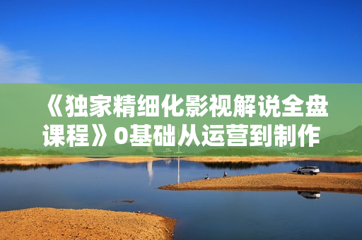 《独家精细化影视解说全盘课程》0基础从运营到制作，赢在起跑线