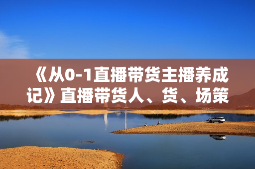 《从0-1直播带货主播养成记》直播带货人、货、场策略，结果导向，数据说话