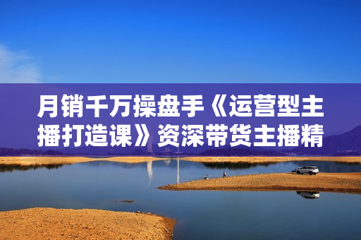 月销千万操盘手《运营型主播打造课》资深带货主播精细化讲解