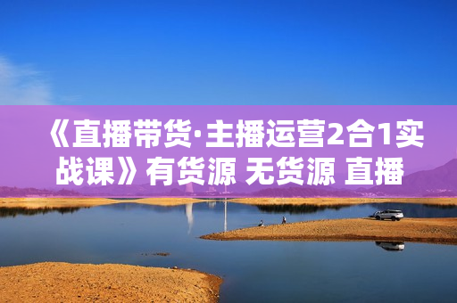 《直播带货·主播运营2合1实战课》有货源 无货源 直播推流 极速起号 稳定出单