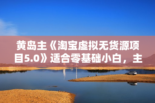 黄岛主《淘宝虚拟无货源项目5.0》适合零基础小白，主打蓝海选品，实战型优化操作