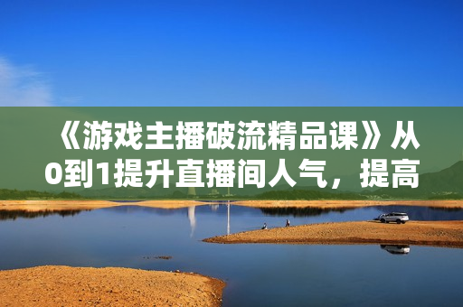 《游戏主播破流精品课》从0到1提升直播间人气，提高自我直播水平