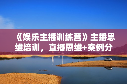 《娱乐主播训练营》主播思维培训，直播思维+案例分析+直播运营