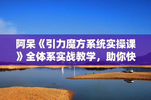 阿呆《引力魔方系统实操课》全体系实战教学，助你快速掌握推荐流量底层逻辑
