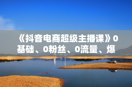 《抖音电商超级主播课》0基础、0粉丝、0流量、爆单实操！