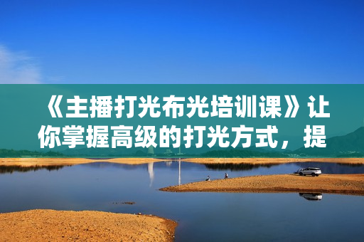 《主播打光布光培训课》让你掌握高级的打光方式，提升直播间画面质量