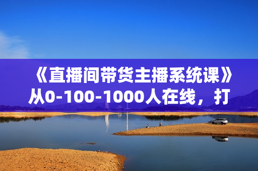 《直播间带货主播系统课》从0-100-1000人在线，打造高转化直播间实操