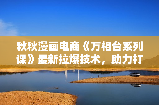 秋秋漫画电商《万相台系列课》最新拉爆技术，助力打爆核心品类的同时，实现整体增长
