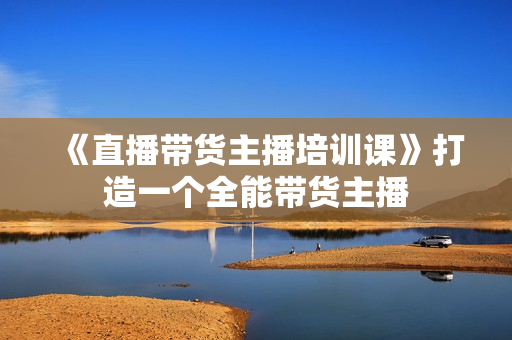 《直播带货主播培训课》打造一个全能带货主播
