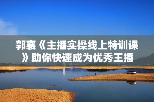 郭襄《主播实操线上特训课》助你快速成为优秀王播
