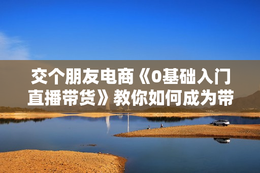 交个朋友电商《0基础入门直播带货》教你如何成为带货主播